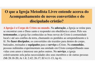 O que a Igreja Metodista Livre entende acerca do
Acompanhamento de novos convertidos e do
discipulado crist
ã
o?
A Igreja
é
o Corpo de Cristo no mundo. Na adora
ç
ã
o, a Igreja se re
ú
ne para
se encontrar com o Deus santo e responder em obedi
ê
ncia e amor. Pelo seu
testemunho, a igreja faz conhecidas as boas novas de Cristo
à
comunidade
local e at
é
aos confins da terra, chamando os perdidos ao arrependimento e
f
é
. No fazer disc
í
pulos, os convertidos s
ã
o trazidos para dentro do corpo,
batizados, treinados e equipados para o servi
ç
o a Cristo. Na comunh
ã
o,
pessoas redimidas experimentam sua unidade em Cristo compartilhando suas
vidas com amor e interesse uns pelos outros. No servi
ç
o, a igreja
coletivamente zela pelas necessidades dos seus membros e de outras pessoas
(Mt 28.18-20; At 1.8; 2.42; 26.17; Ef 4.11-13; Ap 4).
 