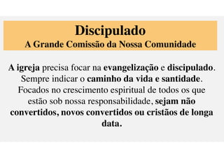 Discipulado
A Grande Comiss
ã
o da Nossa Comunidade
A igreja precisa focar na evangeliza
ç
ã
o e discipulado.
Sempre indicar o caminho da vida e santidade.
Focados no crescimento espiritual de todos os que
est
ã
o sob nossa responsabilidade, sejam n
ã
o
convertidos, novos convertidos ou crist
ã
os de longa
data.
 