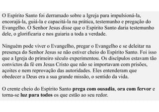 O Espírito Santo foi derramado sobre a Igreja para impulsioná-la,
encorajá-la, guiá-la e capacitá-la na prática, testemunho e pregação do
Evangelho. O Senhor Jesus disse que o Espírito Santo daria testemunho
dele, o glorificaria e nos guiaria a toda a verdade.
Ninguém pode viver o Evangelho, pregar o Evangelho e se deleitar na
presença do Senhor Jesus se não estiver cheio do Espírito Santo. Foi isso
que a Igreja do primeiro século experimentou. Os discípulos estavam tão
convictos da fé em Jesus Cristo que não se importavam com prisões,
açoites e nem reprovação das autoridades. Eles entenderam que
obedecer a Deus era a sua grande missão, o sentido da vida.
O crente cheio do Espírito Santo prega com ousadia, ora com fervor e
torna-se luz para todos os que estão ao seu redor.
 