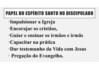 PAPEL DO ESPÍRITO SANTO NO DISCIPULADO
•Impulsionar a Igreja
•Encorajar os cristãos,
•Guiar e ensinar os irmãos e irmãs
•Capacitar na prática
•Dar testemunho da Vida com Jesus
• Pregação do Evangelho.
 