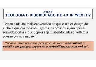 AULA 6
TEOLOGIA E DISCIPULADO DE JOHN WESLEY
“estou cada dia mais convencido de que o maior desejo do
diabo é que em todos os lugares, as pessoas sejam apenas
semi-despertas e que depois sejam abandonadas e voltem a
adormecer novamente”.
“Portanto, estou resolvido, pela gra
ç
a de Deus, a n
ã
o iniciar o
trabalho em qualquer lugar sem a probabilidade de conserv
á
-lo”.
 