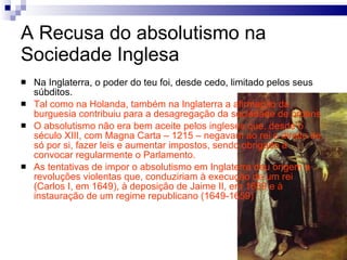 A Recusa do absolutismo na Sociedade Inglesa Na Inglaterra, o poder do teu foi, desde cedo, limitado pelos seus súbditos. Tal como na Holanda, também na Inglaterra a afirmação da burguesia contribuiu para a desagregação da sociedade de ordens O absolutismo não era bem aceite pelos ingleses que, desde o século XIII, com Magna Carta – 1215 – negavam ao rei o direito de, só por si, fazer leis e aumentar impostos, sendo obrigado a convocar regularmente o Parlamento. As tentativas de impor o absolutismo em Inglaterra deu origem a revoluções violentas que, conduziriam à execução de um rei (Carlos I, em 1649), à deposição de Jaime II, em 1689 e à instauração de um regime republicano (1649-1659) 