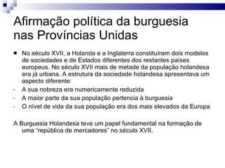 Afirmação política da burguesia nas Províncias Unidas  No século XVII, a Holanda e a Inglaterra constituíram dois modelos de sociedades e de Estados diferentes dos restantes países europeus. No século XVII mais de metade da população holandesa era já urbana. A estrutura da sociedade holandesa apresentava um aspecto diferente: A sua nobreza era numericamente reduzida A maior parte da sua população pertencia à burguesia O nível de vida da sua população era dos mais elevados da Europa A Burguesia Holandesa teve um papel fundamental na formação de uma “república de mercadores” no século XVII. 