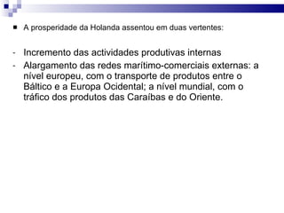 A prosperidade da Holanda assentou em duas vertentes:  Incremento das actividades produtivas internas Alargamento das redes marítimo-comerciais externas: a nível europeu, com o transporte de produtos entre o Báltico e a Europa Ocidental; a nível mundial, com o tráfico dos produtos das Caraíbas e do Oriente. 