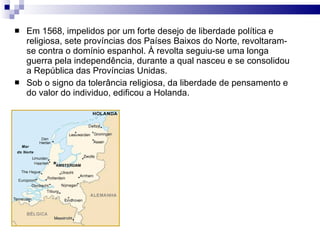 Em 1568, impelidos por um forte desejo de liberdade política e religiosa, sete províncias dos Países Baixos do Norte, revoltaram-se contra o domínio espanhol. À revolta seguiu-se uma longa guerra pela independência, durante a qual nasceu e se consolidou a República das Províncias Unidas. Sob o signo da tolerância religiosa, da liberdade de pensamento e do valor do individuo, edificou a Holanda. 
