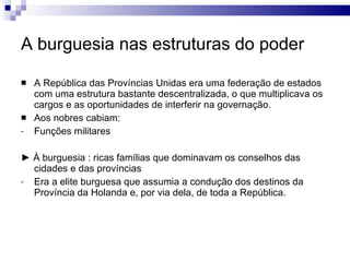 A burguesia nas estruturas do poder A República das Províncias Unidas era uma federação de estados com uma estrutura bastante descentralizada, o que multiplicava os cargos e as oportunidades de interferir na governação. Aos nobres cabiam:  Funções militares ►  À burguesia : ricas famílias que dominavam os conselhos das cidades e das províncias Era a elite burguesa que assumia a condução dos destinos da Província da Holanda e, por via dela, de toda a República. 