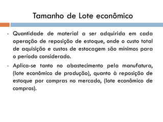 Tamanho de Lote econômico
 Quantidade de material a ser adquirida em cada
operação de reposição de estoque, onde o custo total
de aquisição e custos de estocagem são mínimos para
o período considerado.
 Aplica-se tanto no abastecimento pela manufatura,
(lote econômico de produção), quanto à reposição de
estoque por compras no mercado, (lote econômico de
compras).
 