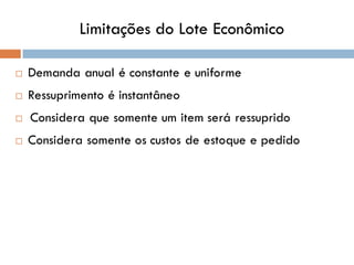 Limitações do Lote Econômico
 Demanda anual é constante e uniforme
 Ressuprimento é instantâneo
 Considera que somente um item será ressuprido
 Considera somente os custos de estoque e pedido
 