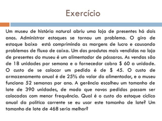 Exercício
Um museu de história natural abriu uma loja de presentes há dois
anos. Administrar estoques se tornou um problema. O giro de
estoque baixo está comprimindo as margens de lucro e causando
problemas de fluxo de caixa. Um dos produtos mais vendidos na loja
de presentes do museu é um alimentador de pássaros. As vendas são
de 18 unidades por semana e o fornecedor cobra $ 60 a unidade.
O custo de se colocar um pedido é de $ 45. O custo de
armazenamento anual é de 25% do valor do alimentador, e o museu
funciona 52 semanas por ano. A gerência escolheu um tamanho de
lote de 390 unidades, de modo que novos pedidos possam ser
colocados com menor frequência. Qual é o custo do estoque cíclico
anual da política corrente se eu usar este tamanho de lote? Um
tamanho de lote de 468 seria melhor?
 