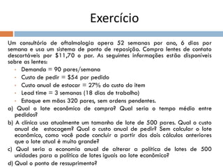 Exercício
Um consultório de oftalmologia opera 52 semanas por ano, 6 dias por
semana e usa um sistema de ponto de reposição. Compra lentes de contato
descartáveis por $11,70 o par. As seguintes informações estão disponíveis
sobre as lentes:
• Demanda = 90 pares/semana
• Custo de pedir = $54 por pedido
• Custo anual de estocar = 27% do custo do item
• Lead time = 3 semanas (18 dias de trabalho)
• Estoque em mãos 320 pares, sem ordens pendentes.
a) Qual o lote econômico de compra? Qual seria o tempo médio entre
pedidos?
b) A clínica usa atualmente um tamanho de lote de 500 pares. Qual o custo
anual de estocagem? Qual o custo anual de pedir? Sem calcular o lote
econômico, como você pode concluir a partir dos dois cálculos anteriores
que o lote atual é muito grande?
c) Qual seria a economia anual de alterar a política de lotes de 500
unidades para a política de lotes iguais ao lote econômico?
d) Qual o ponto de ressuprimento?
 