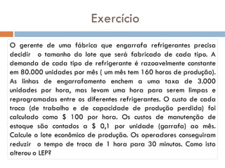 Exercício
O gerente de uma fábrica que engarrafa refrigerantes precisa
decidir o tamanho do lote que será fabricado de cada tipo. A
demanda de cada tipo de refrigerante é razoavelmente constante
em 80.000 unidades por mês ( um mês tem 160 horas de produção).
As linhas de engarrafamento enchem a uma taxa de 3.000
unidades por hora, mas levam uma hora para serem limpas e
reprogramadas entre os diferentes refrigerantes. O custo de cada
troca (de trabalho e de capacidade de produção perdida) foi
calculado como $ 100 por hora. Os custos de manutenção de
estoque são contados a $ 0,1 por unidade (garrafa) ao mês.
Calcule o lote econômico de produção. Os operadores conseguiram
reduzir o tempo de troca de 1 hora para 30 minutos. Como isto
alterou o LEP?
 