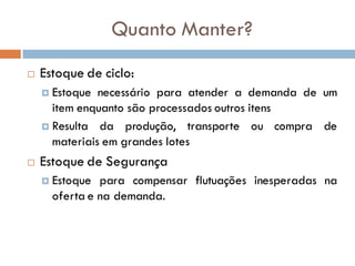 Quanto Manter?
 Estoque de ciclo:
 Estoque necessário para atender a demanda de um
item enquanto são processados outros itens
 Resulta da produção, transporte ou compra de
materiais em grandes lotes
 Estoque de Segurança
 Estoque para compensar flutuações inesperadas na
oferta e na demanda.
 