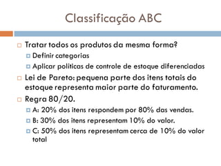 Classificação ABC
 Tratar todos os produtos da mesma forma?
 Definir categorias
 Aplicar políticas de controle de estoque diferenciadas
 Lei de Pareto: pequena parte dos itens totais do
estoque representa maior parte do faturamento.
 Regra 80/20.
 A: 20% dos itens respondem por 80% das vendas.
 B: 30% dos itens representam 10% do valor.
 C: 50% dos itens representam cerca de 10% do valor
total
 