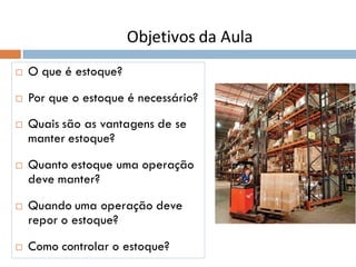  O que é estoque?
 Por que o estoque é necessário?
 Quais são as vantagens de se
manter estoque?
 Quanto estoque uma operação
deve manter?
 Quando uma operação deve
repor o estoque?
 Como controlar o estoque?
Objetivos da Aula
 