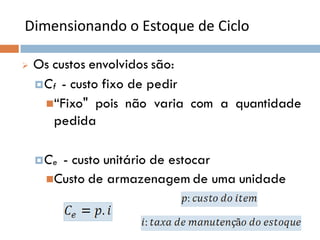 Dimensionando o Estoque de Ciclo
 Os custos envolvidos são:
Cf - custo fixo de pedir
“Fixo" pois não varia com a quantidade
pedida
Ce - custo unitário de estocar
Custo de armazenagem de uma unidade
 