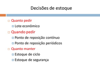 Decisões de estoque
 Quanto pedir
 Lote econômico
 Quando pedir
 Ponto de reposição contínuo
 Ponto de reposição periódicos
 Quanto manter
 Estoque de ciclo
 Estoque de segurança
 