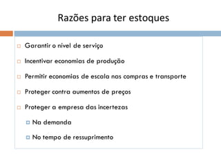 Razões para ter estoques
 Garantir o nível de serviço
 Incentivar economias de produção
 Permitir economias de escala nas compras e transporte
 Proteger contra aumentos de preços
 Proteger a empresa das incertezas
 Na demanda
 No tempo de ressuprimento
 