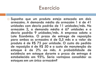Exercício
 Suponha que um produto esteja estocada em dois
armazéns. A demanda média do armazém 1 é de 41
unidades com desvio padrão de 11 unidades/mês. No
armazém 2, a demanda média é 67 unidades e o
desvio padrão 9 unidades/mês. A empresa adota o
Lote Econômico. O prazo de entrega de reposição
para ambos os armazéns é de 0,5 mês e o valor do
produto é de R$ 75 por unidade. O custo do pedido
de reposição é de R$ 50 e o custo de manutenção do
estoque é de 2% ao mês. A probabilidade de
existência em estoque durante o prazo de entrega é
estabelecida em 95%. Seria vantajoso consolidar os
estoques em um único armazém?
 