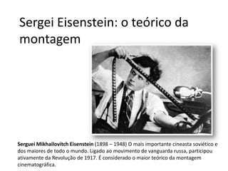 Sergei Eisenstein: o teórico da
montagem




Serguei Mikhailovitch Eisenstein (1898 – 1948) O mais importante cineasta soviético e
dos maiores de todo o mundo. Ligado ao movimento de vanguarda russa, participou
ativamente da Revolução de 1917. É considerado o maior teórico da montagem
cinematográfica.
 