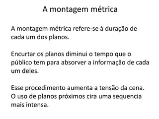 A montagem métrica

A montagem métrica refere-se à duração de
cada um dos planos.

Encurtar os planos diminui o tempo que o
público tem para absorver a informação de cada
um deles.

Esse procedimento aumenta a tensão da cena.
O uso de planos próximos cira uma sequencia
mais intensa.
 