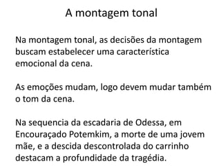 A montagem tonal

Na montagem tonal, as decisões da montagem
buscam estabelecer uma característica
emocional da cena.

As emoções mudam, logo devem mudar também
o tom da cena.

Na sequencia da escadaria de Odessa, em
Encouraçado Potemkim, a morte de uma jovem
mãe, e a descida descontrolada do carrinho
destacam a profundidade da tragédia.
 
