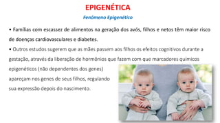 • Famílias com escassez de alimentos na geração dos avós, filhos e netos têm maior risco
de doenças cardiovasculares e diabetes.
• Outros estudos sugerem que as mães passem aos filhos os efeitos cognitivos durante a
gestação, através da liberação de hormônios que fazem com que marcadores químicos
epigenéticos (não dependentes dos genes)
apareçam nos genes de seus filhos, regulando
sua expressão depois do nascimento.
EPIGENÉTICA
Fenômeno Epigenético
 