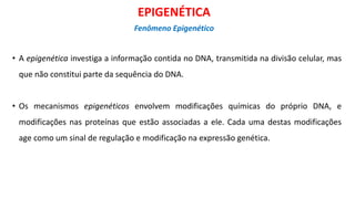 • A epigenética investiga a informação contida no DNA, transmitida na divisão celular, mas
que não constitui parte da sequência do DNA.
• Os mecanismos epigenéticos envolvem modificações químicas do próprio DNA, e
modificações nas proteínas que estão associadas a ele. Cada uma destas modificações
age como um sinal de regulação e modificação na expressão genética.
EPIGENÉTICA
Fenômeno Epigenético
 