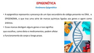 • A epigenética representa a presença de um tipo secundário de código presente no DNA, o
EPIGENOMA, o que traz uma série de marcas químicas ligadas aos genes e agem como
árbitros.
• Essas marcas desligam alguns genes e isso significa
que escolhas, como dieta e medicamentos, podem afetar
o funcionamento do corpo a longo prazo.
EPIGENÉTICA
Fenômeno Epigenético
 