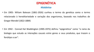 • Em 1905- Wiliam Bateson (1861-1926) cunhou o termo da genética como o termo
relacionado à hereditariedade e variação dos organismos, baseado nos trabalhos de
Gregor Mendel (1822-1884)
• Em 1942 - Conrad Hal Waddington (1905-1975) definiu "epigenética" como "o ramo da
biologia que estuda as interações causais entre genes e seus produtos, que trazem o
fenótipo a ser".
EPIGENÉTICA
Histótrico
 