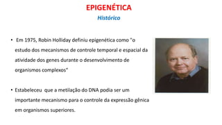 • Em 1975, Robin Holliday definiu epigenética como "o
estudo dos mecanismos de controle temporal e espacial da
atividade dos genes durante o desenvolvimento de
organismos complexos“
• Estabeleceu que a metilação do DNA podia ser um
importante mecanismo para o controle da expressão gênica
em organismos superiores.
EPIGENÉTICA
Histórico
 
