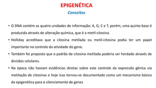 • O DNA contém as quatro unidades de informação: A, G, C e T, porém, uma quinta base é
produzida através de alteração química, que é a metil-citosina.
• Holliday acreditava que a citosina metilada ou metil-citosina podia ter um papel
importante no controle da atividade do gene.
• Também foi proposto que o padrão de citosina metilada poderia ser herdado através de
divisões celulares.
• Na época não haviam evidências diretas sobre este controle da expressão gênica via
metilação de citosinas e hoje isso tornou-se documentado como um mecanismo básico
da epigenética para o silenciamento de genes
EPIGENÉTICA
Conceitos
 