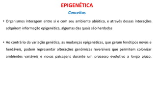 • Organismos interagem entre si e com seu ambiente abiótico, e através dessas interações
adquirem informação epigenética, algumas das quais são herdadas
• Ao contrário da variação genética, as mudanças epigenéticas, que geram fenótipos novos e
herdáveis, podem representar alterações genômicas reversíveis que permitem colonizar
ambientes variáveis e novas paisagens durante um processo evolutivo a longo prazo.
EPIGENÉTICA
Conceitos
 