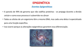 • A parcela de 99% do genoma que não codifica proteínas - se propaga durante a divisão
celular e como esse processo é subvertido no câncer
• Todas as células de um organismo têm o mesmo DNA, mas cada uma delas é especializada
para uma função específica.
• Isso ocorre porque as alterações epigenéticas garantem essa diferenciação.
EPIGENÉTICA
Eventos Epigenéticos
 