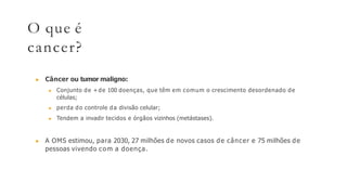 O que é
cancer?
▶ Câncer ou tumor maligno:
▶ Conjunto de + de 100 doenças, que têm em comum o crescimento desordenado de
células;
▶ perda do controle da divisão celular;
▶ Tendem a invadir tecidos e órgãos vizinhos (metástases).
▶ A OMS estimou, para 2030, 27 milhões de novos casos de câncer e 75 milhões de
pessoas vivendo com a doença.
 