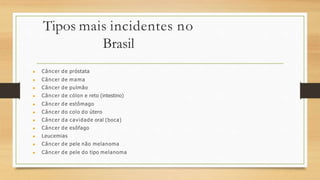 Tipos mais incidentes no
Brasil
▶ Câncer de próstata
▶ Câncer de mama
▶ Câncer de pulmão
▶ Câncer de cólon e reto (intestino)
▶ Câncer de estômago
▶ Câncer do colo do útero
▶ Câncer da cavidade oral (boca)
▶ Câncer de esôfago
▶ Leucemias
▶ Câncer de pele não melanoma
▶ Câncer de pele do tipo melanoma
 