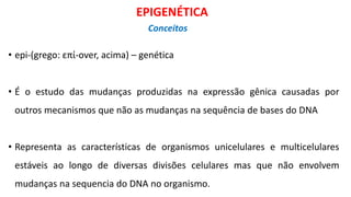 • epi-(grego: επί-over, acima) – genética
• É o estudo das mudanças produzidas na expressão gênica causadas por
outros mecanismos que não as mudanças na sequência de bases do DNA
• Representa as características de organismos unicelulares e multicelulares
estáveis ao longo de diversas divisões celulares mas que não envolvem
mudanças na sequencia do DNA no organismo.
EPIGENÉTICA
Conceitos
 