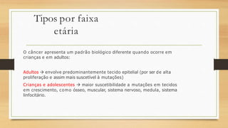 Tipos por faixa
etária
O câncer apresenta um padrão biológico diferente quando ocorre em
crianças e em adultos:
Adultos  envolve predominantemente tecido epitelial (por ser de alta
proliferação e assim mais suscetível à mutações)
Crianças e adolescentes  maior suscetibilidade a mutações em tecidos
em crescimento, como ósseo, muscular, sistema nervoso, medula, sistema
linfocitário.
 