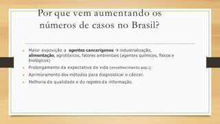 Por que vem aumentando os
números de casos no Brasil?
▶ Maior exposição a agentes cancerígenos  industrialização,
alimentação, agrotóxicos, fatores ambientais (agentes químicos, físicos e
biológicos)
▶ Prolongamento da expectativa de vida (envelhecimento pop.);
▶ Aprimoramento dos métodos para diagnosticar o câncer.
▶ Melhoria da qualidade e do registro da informação.
 