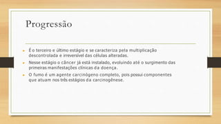Progressão
▶ É o terceiro e último estágio e se caracteriza pela multiplicação
descontrolada e irreversível das células alteradas.
▶ Nesse estágio o câncer já está instalado, evoluindo até o surgimento das
primeiras manifestações clínicas da doença.
▶ O fumo é um agente carcinógeno completo, pois possui componentes
que atuam nos três estágios da carcinogênese.
 