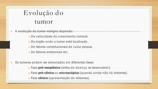 Evolução do
tumor
▶ A evolução do tumor maligno depende:
▶ Da velocidade do crescimento tumoral.
▶ Do órgão onde o tumor está localizado.
▶ De fatores constitucionais de c a d a pessoa.
▶ De fatores ambientais etc.
▶ Os tumores podem ser detectados em diferentes fases:
▶ Fase pré-neoplásica (antes da doença se desenvolver).
▶ Fase pré-clínica ou microscópica (quando ainda não há sintomas).
▶ Fase clínica (apresentação de sintomas).
 