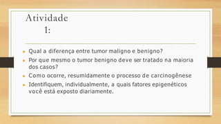Atividade
1:
▶ Qual a diferença entre tumor maligno e benigno?
▶ Por que mesmo o tumor benigno deve ser tratado na maioria
dos casos?
▶ Como ocorre, resumidamente o processo de carcinogênese
▶ Identifiquem, individualmente, a quais fatores epigenéticos
você está exposto diariamente.
 