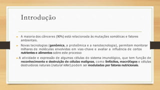 Introdução
▶ A maioria dos cânceres (90%) está relacionada às mutações somáticas e fatores
ambientais.
▶ Novas tecnologias (genômica, a proteômica e a nanotecnologia), permitem monitorar
milhares de moléculas envolvidas em vias-chave e avaliar a influência de certos
nutrientes e alimentos sobre este processo
▶ A atividade e expressão de algumas células do sistema imunológico, que tem função de
reconhecimento e destruição de células malignas, como linfócitos, macrófagos e células
destruidoras naturais (natural killer) podem ser moduladas por fatores nutricionais.
 