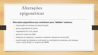 Alterações
epigenéticas
▶ Alterações epigenéticas que contribuem para “defeitos” celulares:
▶ silenciação de enzimas de detoxificação
▶ genes supressores de tumor
▶ reguladores do ciclo celular
▶ genes de reparo do DNA
▶ indutores de apoptose, receptore nucleares, fatores de transcrição
▶ modificação de histonas e acetilação ou metilação de proteínas não histonas
como a p53, NF-kB, e a chaperona HSP90
 