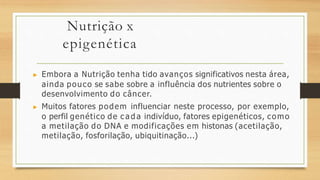 Nutrição x
epigenética
▶ Embora a Nutrição tenha tido avanços significativos nesta área,
ainda pouco se sabe sobre a influência dos nutrientes sobre o
desenvolvimento do câncer.
▶ Muitos fatores podem influenciar neste processo, por exemplo,
o perfil genético de c a d a indivíduo, fatores epigenéticos, como
a metilação do DNA e modificações em histonas (acetilação,
metilação, fosforilação, ubiquitinação...)
 