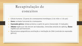 Recapitulação de
conceitos
▶ Célula humana: 23 pares de cromossomos homólogos (1 da mãe e 1 do pai)
▶ Gene: unidade funcional do cromossomo
▶ Expressão gênica: síntese proteica a partir do gene (transcrição  tradução)
▶ Introns:regiõs que não devem ser traduzidas, removidas através de splicing. Éxons:
regiões que permanecem.
▶ Mecanismos epigenéticos acetilação e metilação de DNA (controle da expressão
gênica)
 