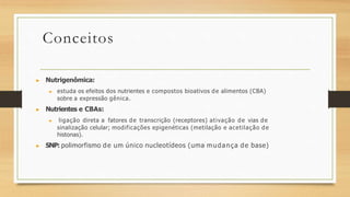 Conceitos
▶ Nutrigenômica:
▶ estuda os efeitos dos nutrientes e compostos bioativos de alimentos (CBA)
sobre a expressão gênica.
▶ Nutrientes e CBAs:
▶ ligação direta a fatores de transcrição (receptores) ativação de vias de
sinalização celular; modificações epigenéticas (metilação e acetilação de
histonas).
▶ SNP: polimorfismo de um único nucleotídeos (uma mudança de base)
 