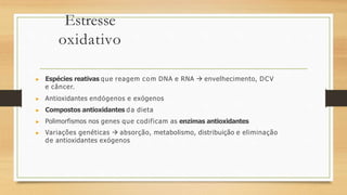 Estresse
oxidativo
▶ Espécies reativas que reagem com DNA e RNA  envelhecimento, DCV
e câncer.
▶ Antioxidantes endógenos e exógenos
▶ Compostos antioxidantes da dieta
▶ Polimorfismos nos genes que codificam as enzimas antioxidantes
▶ Variações genéticas  absorção, metabolismo, distribuição e eliminação
de antioxidantes exógenos
 