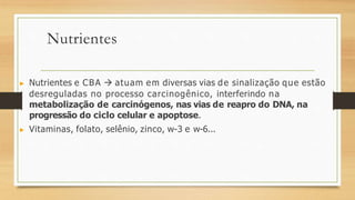 Nutrientes
▶ Nutrientes e CBA  atuam em diversas vias de sinalização que estão
desreguladas no processo carcinogênico, interferindo na
metabolização de carcinógenos, nas vias de reapro do DNA, na
progressão do ciclo celular e apoptose.
▶ Vitaminas, folato, selênio, zinco, w-3 e w-6...
 