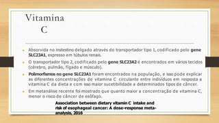 Vitamina
C
▶ Absorvida no instestino delgado através do transportador tipo 1, codificado pelo gene
SLC23A1, expresso em túbulos renais.
▶ O transportador tipo 2, codificado pelo gene SLC23A2 é encontrados em vários tecidos
(cérebro, pulmão, fígado e músculo).
▶ Polimorfismos no gene SLC23A1 foram encontrados na população, e isso pode explicar
as diferentes concentrações de vitamina C circulante entre indivíduos em resposta a
vitamina C da dieta e com isso maior sucetibilidade a determinados tipos de câncer.
▶ Em metanálise recente foi mostrado que quanto maior a concentração de vitamina C,
menor o risco de câncer de esôfago.
Association between dietary vitamin C intake and
risk of esophageal cancer: A dose–
response meta-
analysis, 2016
 