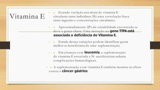 Vitamina E
• ▶ Grande variãção nos níveis de vitamina E
circulante entre indivíduos. Há uma correlação fraca
entre ingestão e concentrações circulantes.
• ▶ Aproximadamente 22% da variabilidade encontrada se
deve a genes-chave. Uma mutação no gene TTPA está
associada a deficiência de Vitamina E.
• ▶ Estudo dessas variações podem identificar quem
melhor se beneficiaria de uma suplementação.
• ▶ Em crianças com leucemia, a suplementação
de vitamina E associada a N- acetilcisteina reduziu
complicações hematológicas.
• ▶ A suplementação com vitamina E também mostrou-se eficaz
contra o câncer gástrico.
 